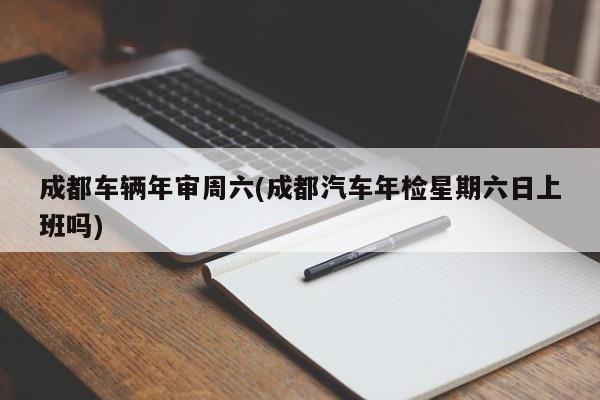 成都车辆年审周六(成都汽车年检星期六日上班吗)