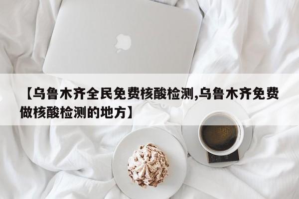 【乌鲁木齐全民免费核酸检测,乌鲁木齐免费做核酸检测的地方】