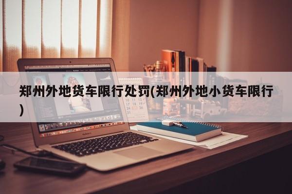 郑州外地货车限行处罚(郑州外地小货车限行)