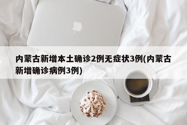 内蒙古新增本土确诊2例无症状3例(内蒙古新增确诊病例3例)