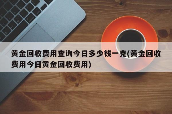 黄金回收费用查询今日多少钱一克(黄金回收费用今日黄金回收费用)