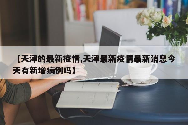 【天津的最新疫情,天津最新疫情最新消息今天有新增病例吗】