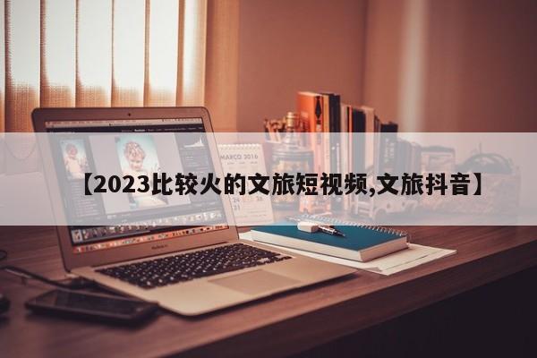 【2023比较火的文旅短视频,文旅抖音】
