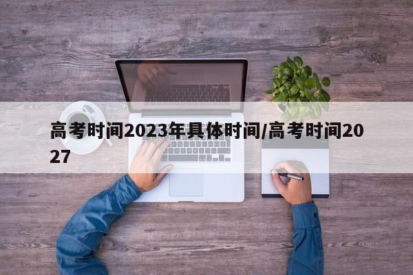 高考时间2023年具体时间/高考时间2027