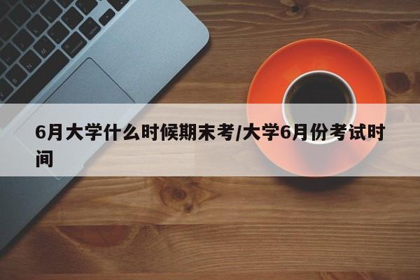 6月大学什么时候期末考/大学6月份考试时间