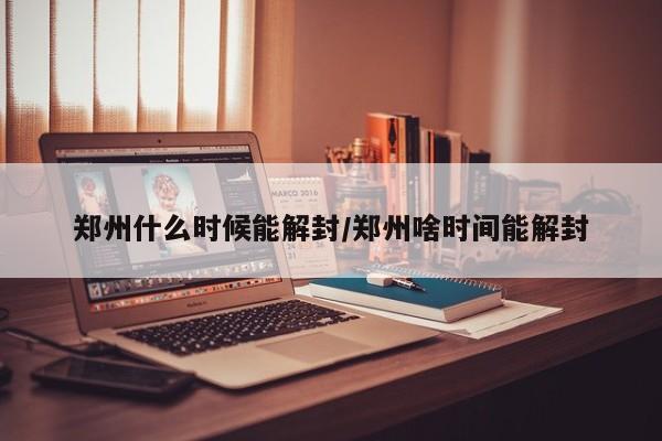 郑州什么时候能解封/郑州啥时间能解封
