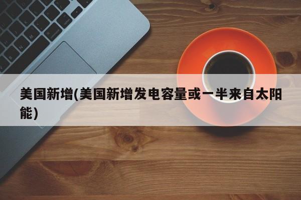 美国新增(美国新增发电容量或一半来自太阳能)