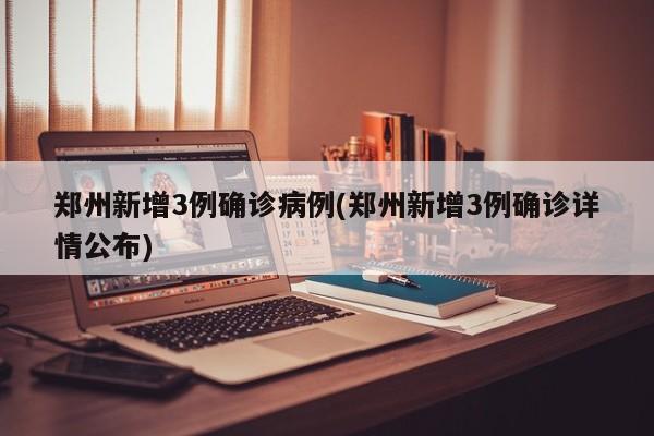 郑州新增3例确诊病例(郑州新增3例确诊详情公布)