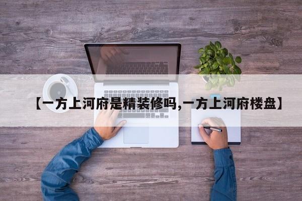 【一方上河府是精装修吗,一方上河府楼盘】