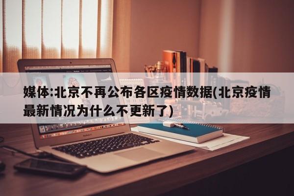 媒体:北京不再公布各区疫情数据(北京疫情最新情况为什么不更新了)