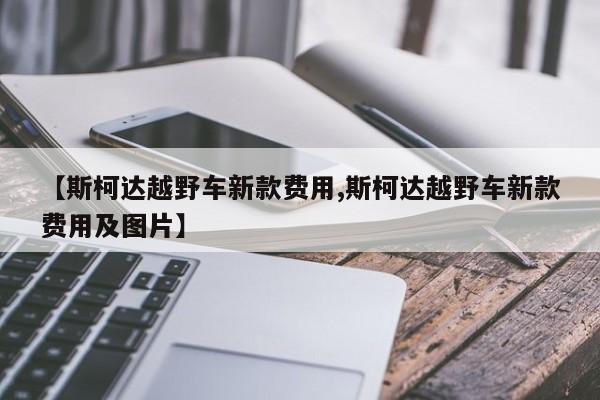 【斯柯达越野车新款费用,斯柯达越野车新款费用及图片】