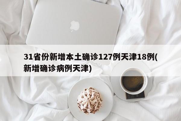 31省份新增本土确诊127例天津18例(新增确诊病例天津)