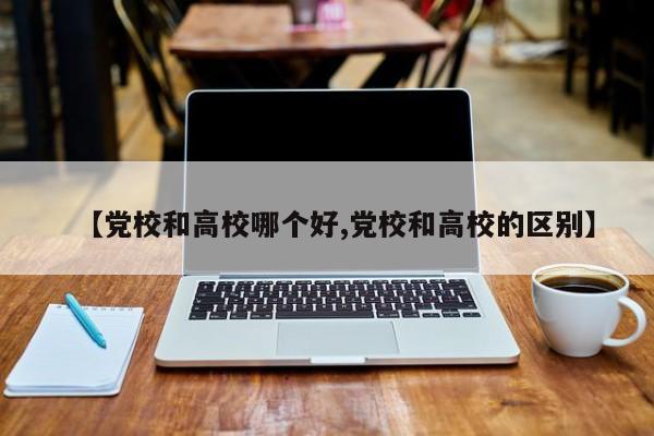 【党校和高校哪个好,党校和高校的区别】