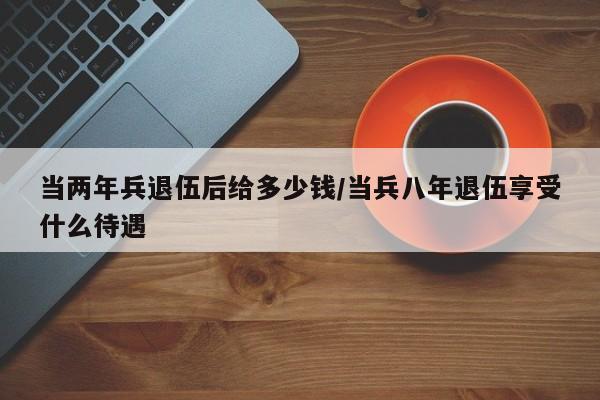 当两年兵退伍后给多少钱/当兵八年退伍享受什么待遇