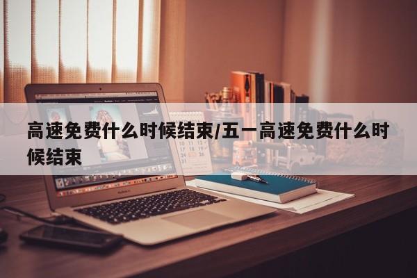 高速免费什么时候结束/五一高速免费什么时候结束