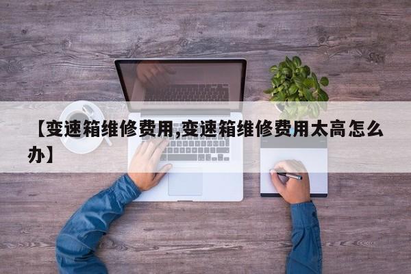 【变速箱维修费用,变速箱维修费用太高怎么办】