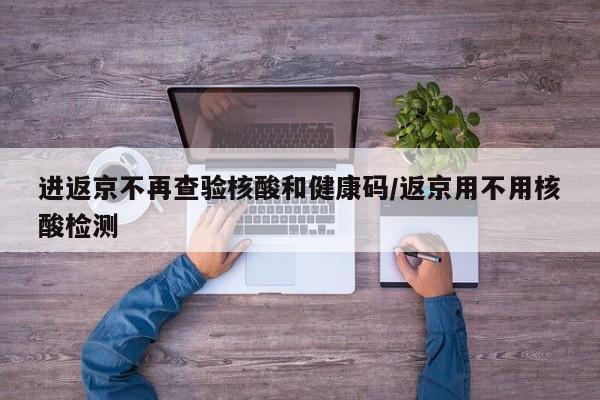 进返京不再查验核酸和健康码/返京用不用核酸检测