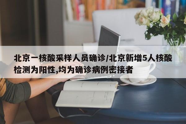 北京一核酸采样人员确诊/北京新增5人核酸检测为阳性,均为确诊病例密接者