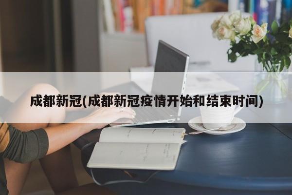 成都新冠(成都新冠疫情开始和结束时间)