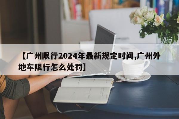 【广州限行2024年最新规定时间,广州外地车限行怎么处罚】