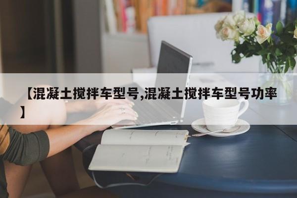 【混凝土搅拌车型号,混凝土搅拌车型号功率】