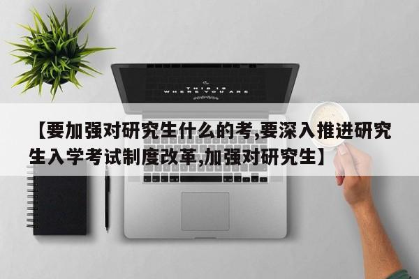 【要加强对研究生什么的考,要深入推进研究生入学考试制度改革,加强对研究生】
