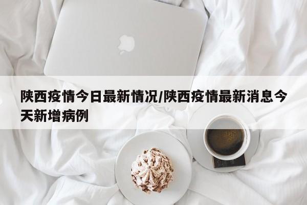 陕西疫情今日最新情况/陕西疫情最新消息今天新增病例