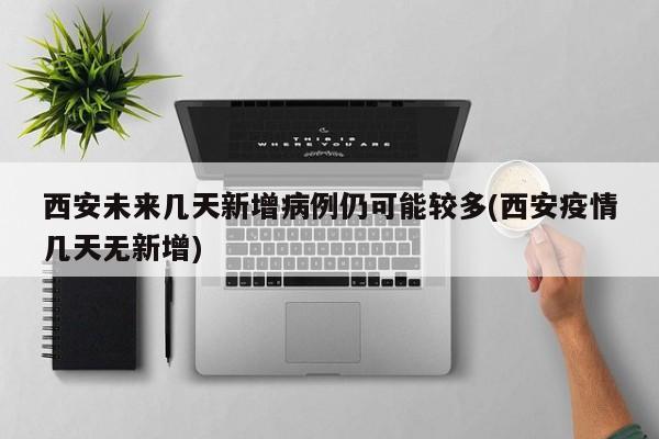 西安未来几天新增病例仍可能较多(西安疫情几天无新增)