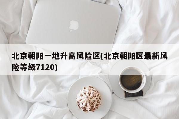 北京朝阳一地升高风险区(北京朝阳区最新风险等级7120)