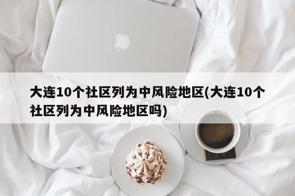 大连10个社区列为中风险地区(大连10个社区列为中风险地区吗)