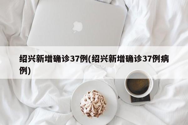 绍兴新增确诊37例(绍兴新增确诊37例病例)