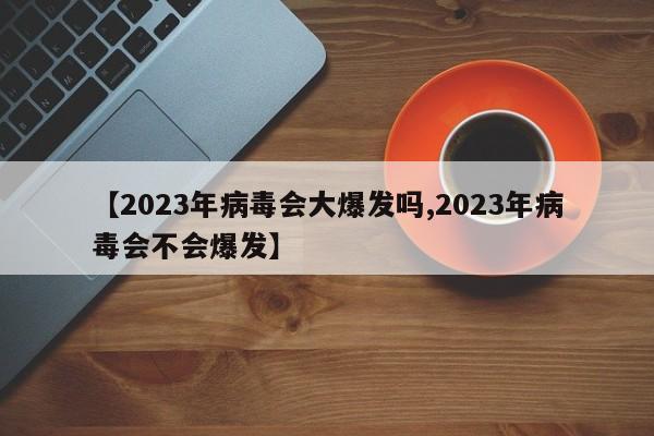 【2023年病毒会大爆发吗,2023年病毒会不会爆发】