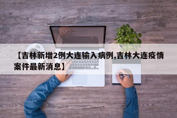 【吉林新增2例大连输入病例,吉林大连疫情案件最新消息】