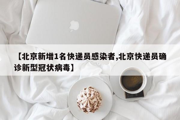 【北京新增1名快递员感染者,北京快递员确诊新型冠状病毒】