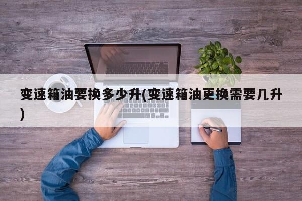 变速箱油要换多少升(变速箱油更换需要几升)