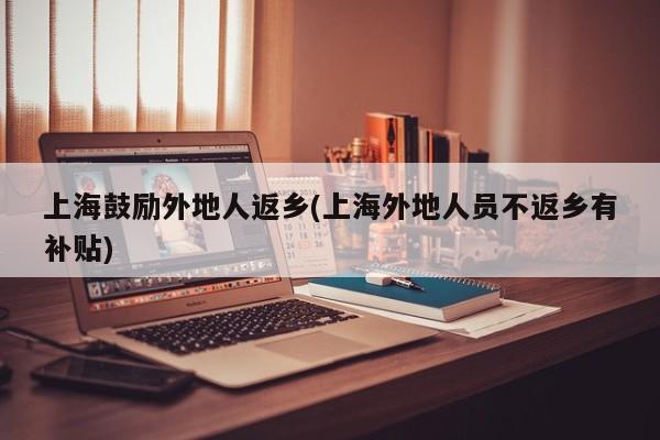 上海鼓励外地人返乡(上海外地人员不返乡有补贴)