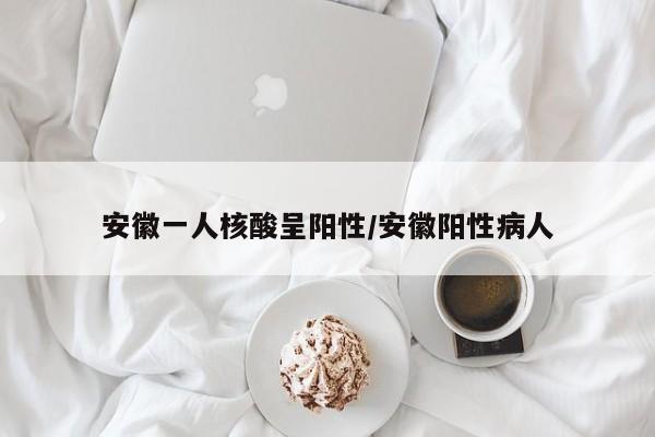 安徽一人核酸呈阳性/安徽阳性病人