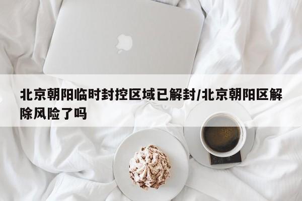 北京朝阳临时封控区域已解封/北京朝阳区解除风险了吗