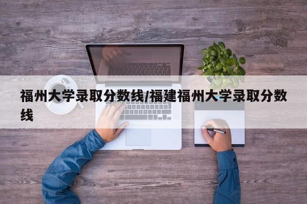 福州大学录取分数线/福建福州大学录取分数线