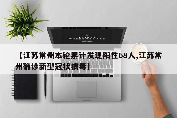 【江苏常州本轮累计发现阳性68人,江苏常州确诊新型冠状病毒】