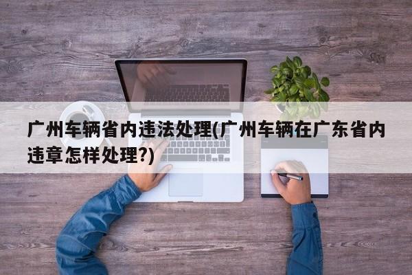 广州车辆省内违法处理(广州车辆在广东省内违章怎样处理?)