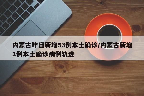 内蒙古昨日新增53例本土确诊/内蒙古新增1例本土确诊病例轨迹