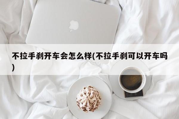 不拉手刹开车会怎么样(不拉手刹可以开车吗)