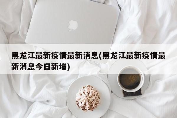 黑龙江最新疫情最新消息(黑龙江最新疫情最新消息今日新增)