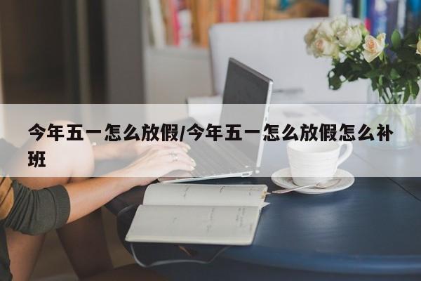 今年五一怎么放假/今年五一怎么放假怎么补班