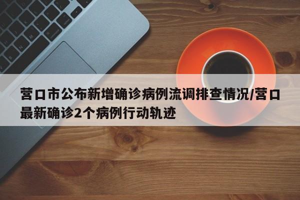 营口市公布新增确诊病例流调排查情况/营口最新确诊2个病例行动轨迹