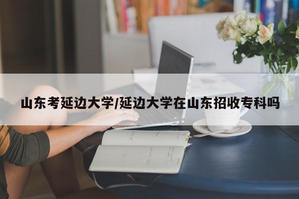 山东考延边大学/延边大学在山东招收专科吗