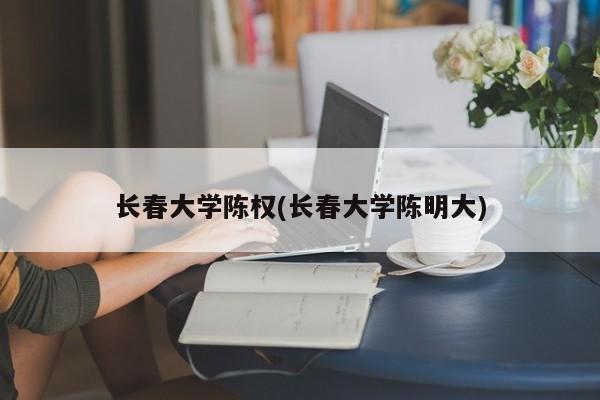 长春大学陈权(长春大学陈明大)