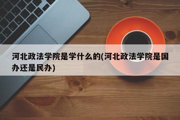 河北政法学院是学什么的(河北政法学院是国办还是民办)