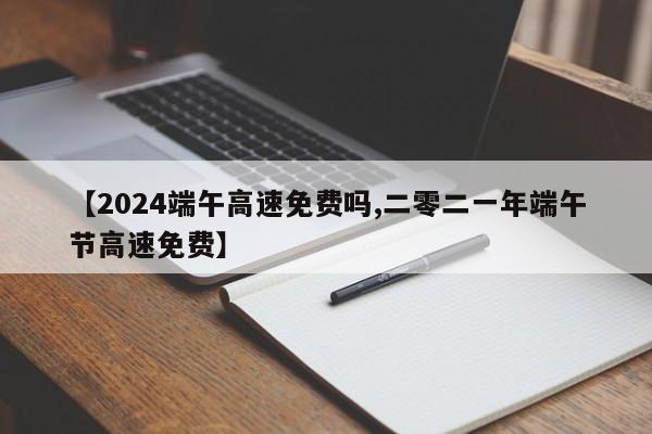 【2024端午高速免费吗,二零二一年端午节高速免费】